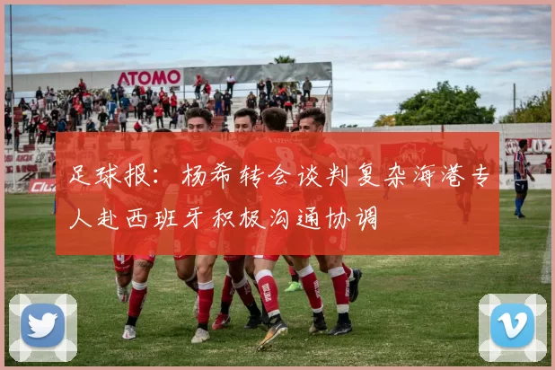 足球报：杨希转会谈判复杂海港专人赴西班牙积极沟通协调