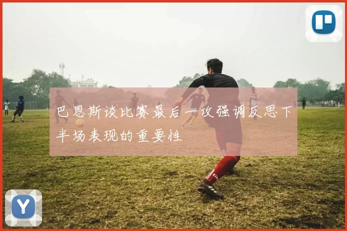 巴恩斯谈比赛最后一攻强调反思下半场表现的重要性