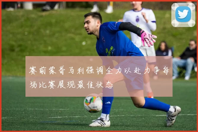 赛前蒙哥马利强调全力以赴力争每场比赛展现最佳状态