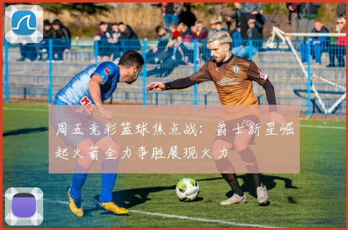周五竞彩篮球焦点战：爵士新星崛起火箭全力争胜展现火力