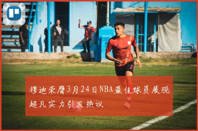 穆迪荣膺3月24日NBA最佳球员展现超凡实力引发热议