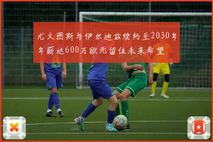尤文图斯与伊尔迪兹续约至2030年年薪达600万欧元留住未来希望