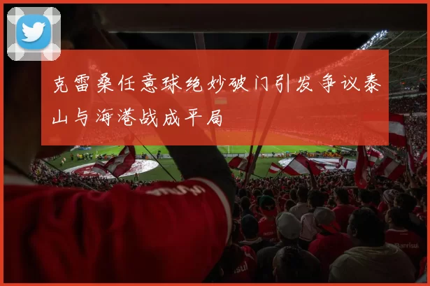 克雷桑任意球绝妙破门引发争议泰山与海港战成平局