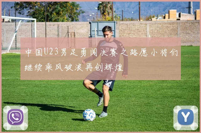 中国U23男足勇闯决赛之路愿小将们继续乘风破浪再创辉煌