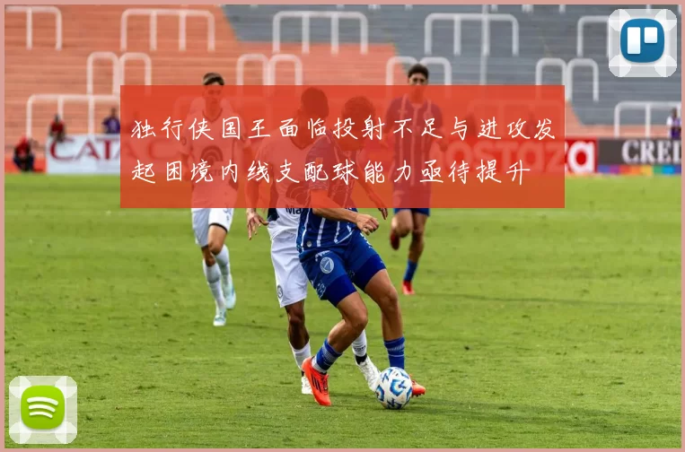 独行侠国王面临投射不足与进攻发起困境内线支配球能力亟待提升