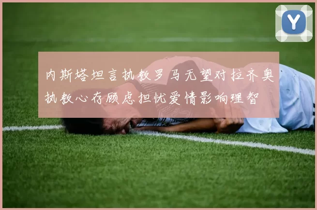 内斯塔坦言执教罗马无望对拉齐奥执教心存顾虑担忧爱情影响理智
