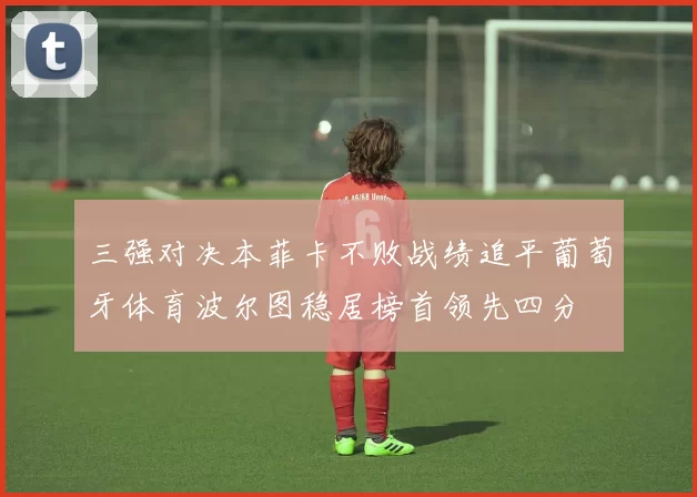 三强对决本菲卡不败战绩追平葡萄牙体育波尔图稳居榜首领先四分